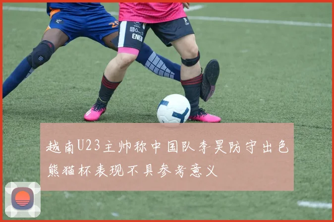 越南U23主帅称中国队李昊防守出色熊猫杯表现不具参考意义