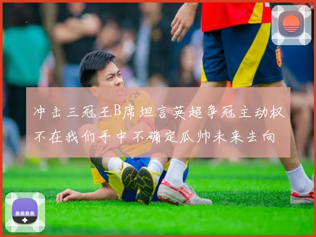冲击三冠王B席坦言英超争冠主动权不在我们手中不确定瓜帅未来去向