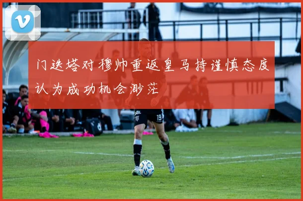 门迭塔对穆帅重返皇马持谨慎态度认为成功机会渺茫