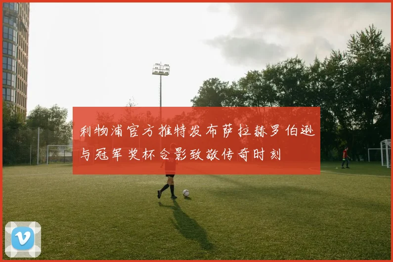 利物浦官方推特发布萨拉赫罗伯逊与冠军奖杯合影致敬传奇时刻