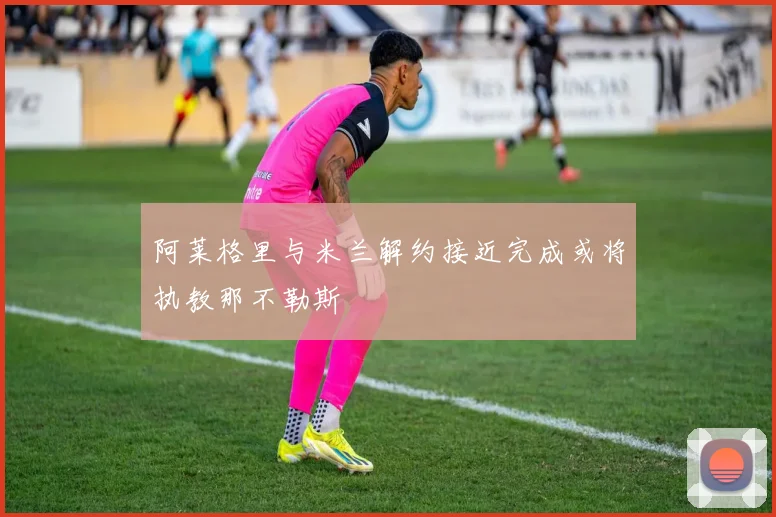 阿莱格里与米兰解约接近完成或将执教那不勒斯