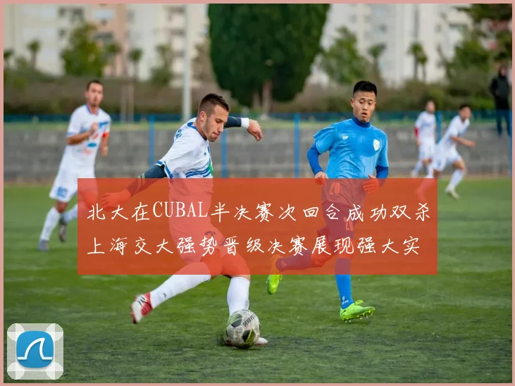 北大在CUBAL半决赛次回合成功双杀上海交大强势晋级决赛展现强大实力