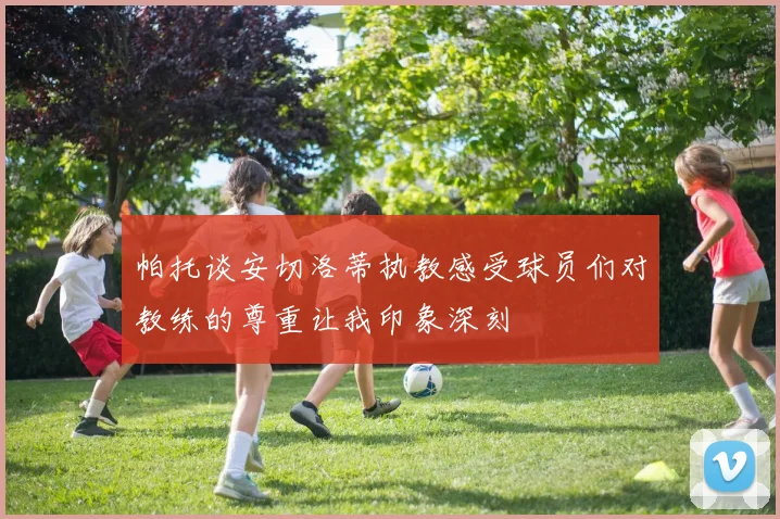 帕托谈安切洛蒂执教感受球员们对教练的尊重让我印象深刻