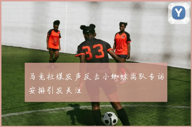 马竞社媒发声反击小蜘蛛离队专访安排引发关注