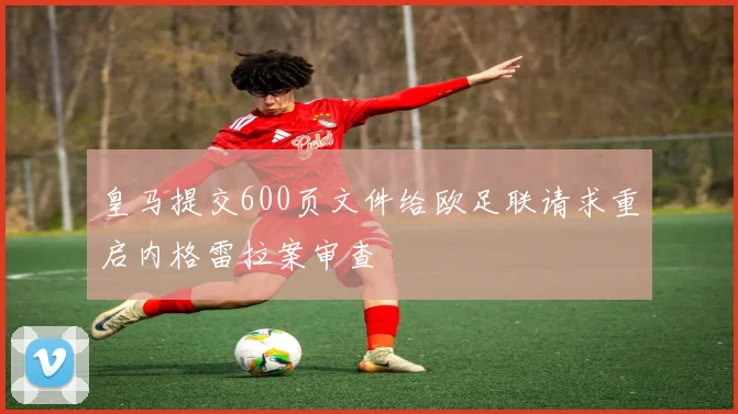 皇马提交600页文件给欧足联请求重启内格雷拉案审查