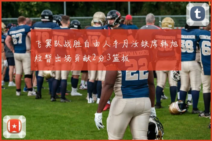 飞翼队战胜自由人李月汝缺席韩旭短暂出场贡献2分3篮板
