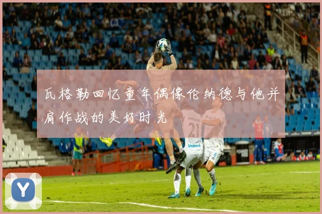 瓦格勒回忆童年偶像伦纳德与他并肩作战的美好时光