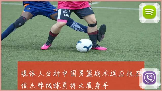 媒体人分析中国男篮战术适应性王俊杰锋线球员将大展身手