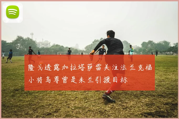 隆戈透露加拉塔萨雷关注法兰克福小将乌尊曾是米兰引援目标