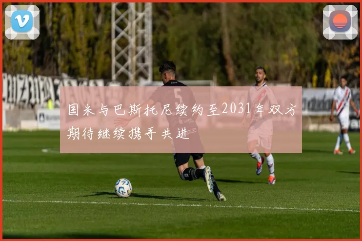 国米与巴斯托尼续约至2031年双方期待继续携手共进