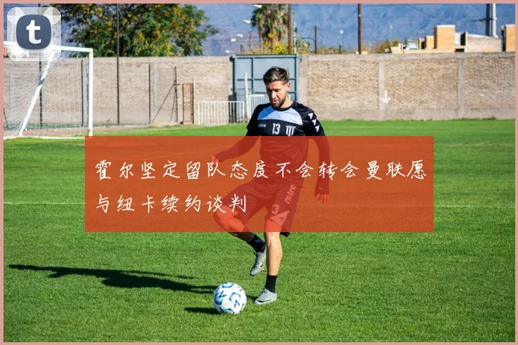 霍尔坚定留队态度不会转会曼联愿与纽卡续约谈判